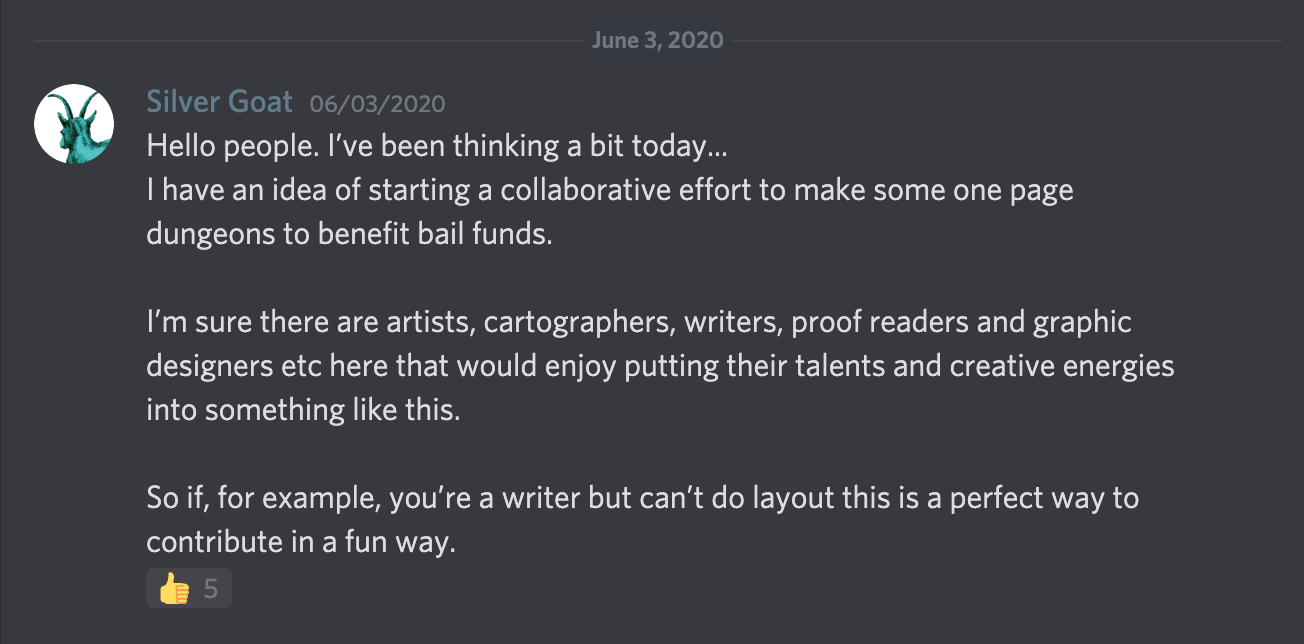 post reading: Hello people. I've been thinking a bit today... I have an idea of starting a collaborative effort to make some one page dungeons to benefit bail funds. I'm sure there are artists, cartographers, writers, proof readers and graphic designers etc here that would enjoy putting their talents and creative energies into something like this. So if, for example, you're a writer but can't do layout this is a perfect way to contribute in a fun way.