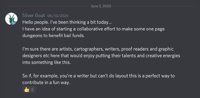 post reading: Hello people. I've been thinking a bit today... I have an idea of starting a collaborative effort to make some one page dungeons to benefit bail funds. I'm sure there are artists, cartographers, writers, proof readers and graphic designers etc here that would enjoy putting their talents and creative energies into something like this. So if, for example, you're a writer but can't do layout this is a perfect way to contribute in a fun way.